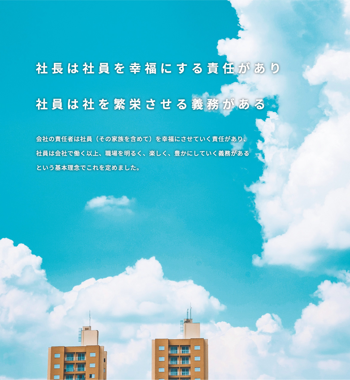 社長は社員を幸福にする責任があり 社員は社を繁栄させる義務がある 会社の責任者は社員（その家族を含めて）を幸福にさせていく責任があり、 社員は会社で働く以上、職場を明るく、楽しく、豊かにしていく義務がある という基本理念でこれを定めました。